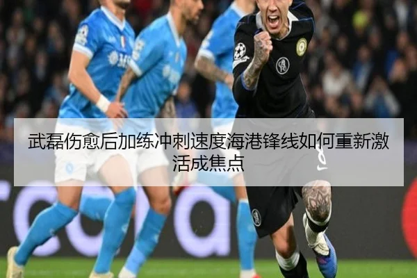 武磊伤愈后加练冲刺速度海港锋线如何重新激活成焦点